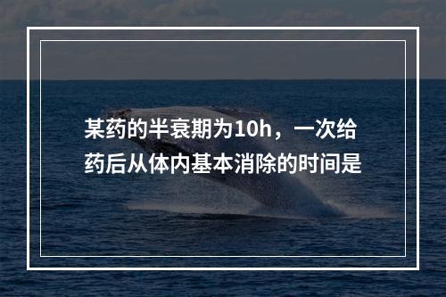 某药的半衰期为10h，一次给药后从体内基本消除的时间是