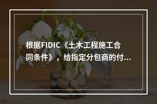 根据FIDIC《土木工程施工合同条件》，给指定分包商的付款应