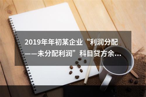 2019年年初某企业“利润分配——未分配利润”科目贷方余额为