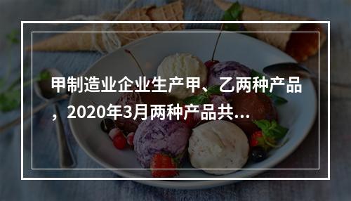 甲制造业企业生产甲、乙两种产品，2020年3月两种产品共同耗