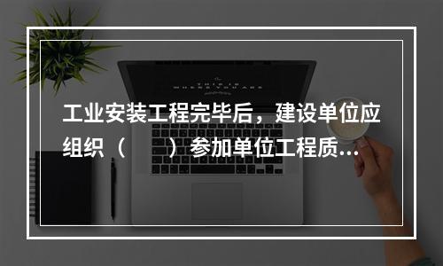 工业安装工程完毕后，建设单位应组织（　　）参加单位工程质量