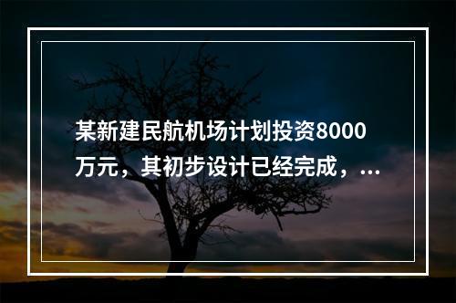 某新建民航机场计划投资8000万元，其初步设计已经完成，建设