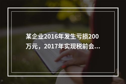 某企业2016年发生亏损200万元，2017年实现税前会计利