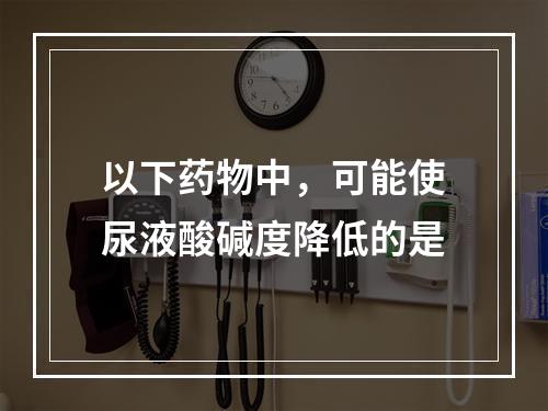 以下药物中，可能使尿液酸碱度降低的是