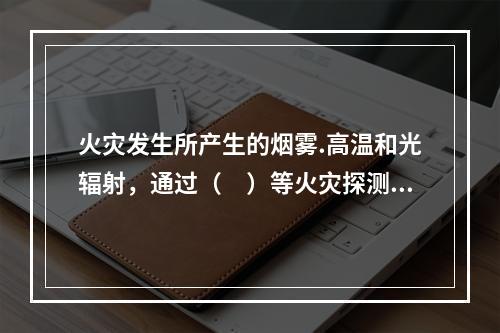 火灾发生所产生的烟雾.高温和光辐射，通过（　）等火灾探测装置