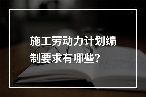 施工劳动力计划编制要求有哪些？