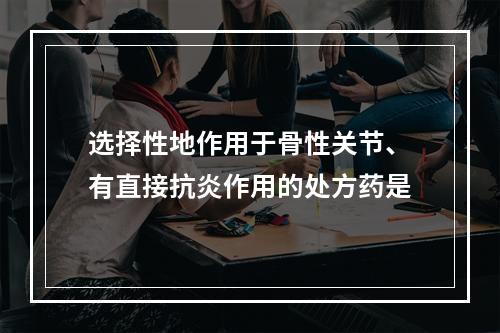 选择性地作用于骨性关节、有直接抗炎作用的处方药是