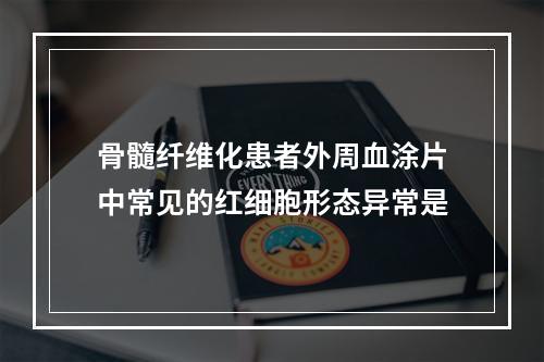 骨髓纤维化患者外周血涂片中常见的红细胞形态异常是