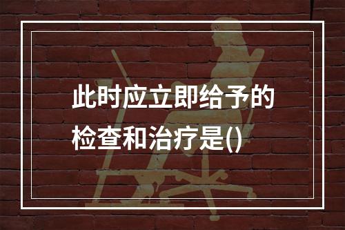 此时应立即给予的检查和治疗是()