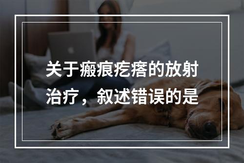 关于瘢痕疙瘩的放射治疗，叙述错误的是