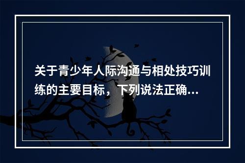 关于青少年人际沟通与相处技巧训练的主要目标，下列说法正确的有