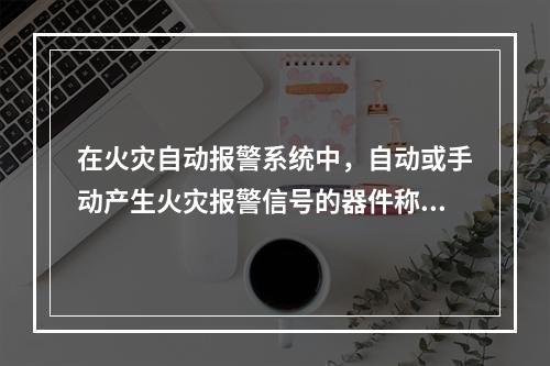 在火灾自动报警系统中，自动或手动产生火灾报警信号的器件称为触