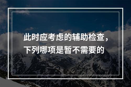 此时应考虑的辅助检查，下列哪项是暂不需要的