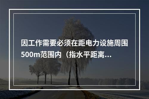 因工作需要必须在距电力设施周围500m范围内（指水平距离）进