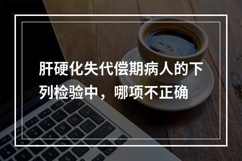 肝硬化失代偿期病人的下列检验中，哪项不正确