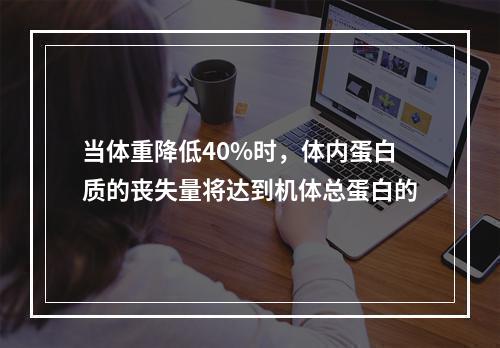 当体重降低40%时，体内蛋白质的丧失量将达到机体总蛋白的