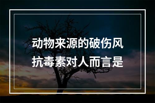 动物来源的破伤风抗毒素对人而言是