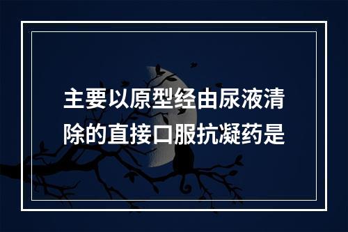 主要以原型经由尿液清除的直接口服抗凝药是