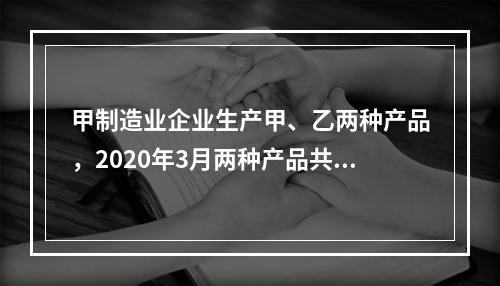 甲制造业企业生产甲、乙两种产品，2020年3月两种产品共同耗