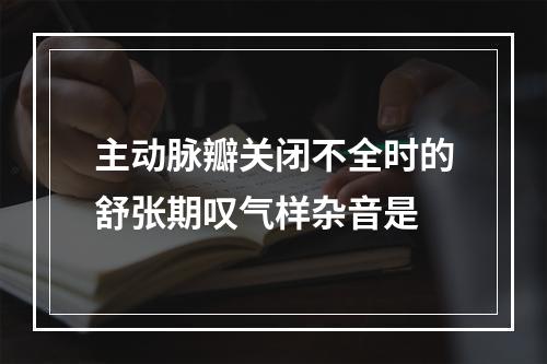 主动脉瓣关闭不全时的舒张期叹气样杂音是