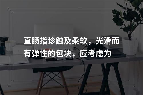 直肠指诊触及柔软，光滑而有弹性的包块，应考虑为