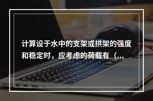 计算设于水中的支架或拱架的强度和稳定时，应考虑的荷载有（　）