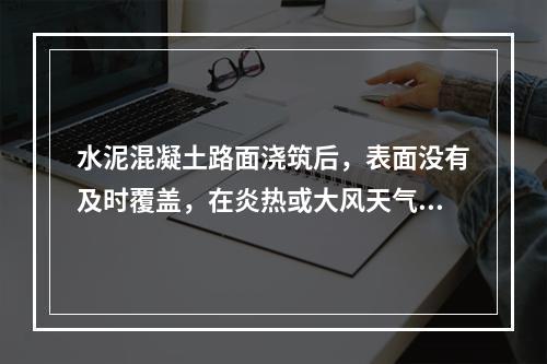 水泥混凝土路面浇筑后，表面没有及时覆盖，在炎热或大风天气，表