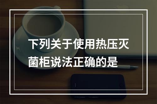 下列关于使用热压灭菌柜说法正确的是