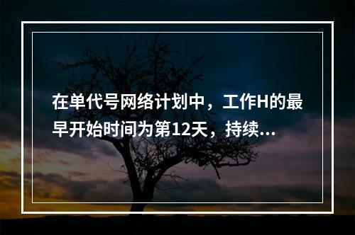 在单代号网络计划中，工作H的最早开始时间为第12天，持续时