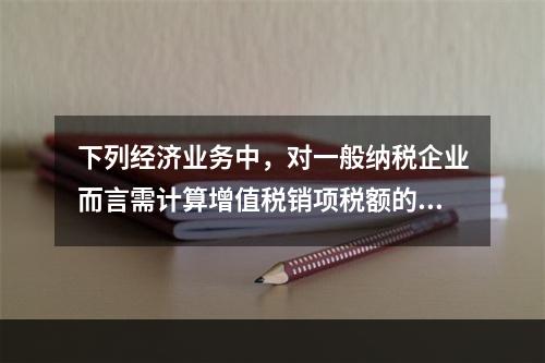 下列经济业务中，对一般纳税企业而言需计算增值税销项税额的有（