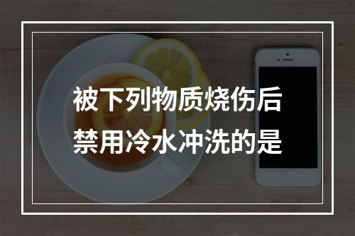 被下列物质烧伤后禁用冷水冲洗的是