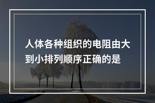 人体各种组织的电阻由大到小排列顺序正确的是