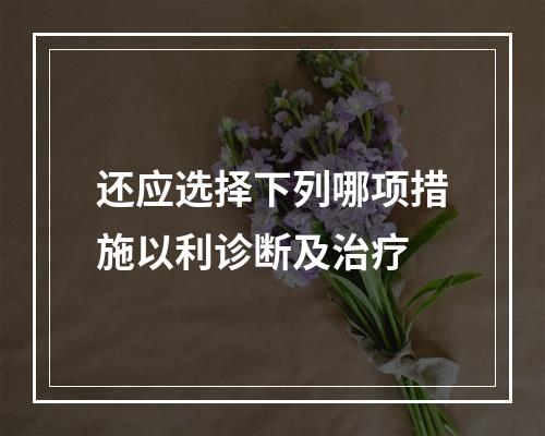 还应选择下列哪项措施以利诊断及治疗