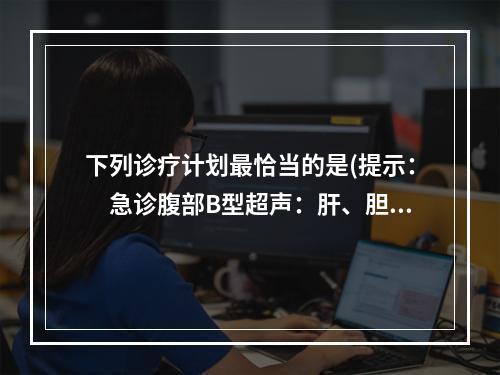 下列诊疗计划最恰当的是(提示：　急诊腹部B型超声：肝、胆、胰