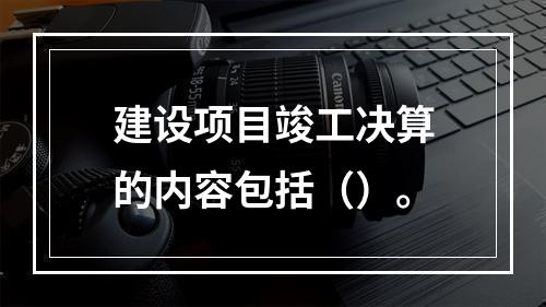 建设项目竣工决算的内容包括（）。