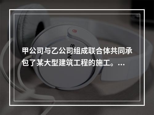 甲公司与乙公司组成联合体共同承包了某大型建筑工程的施工。关于