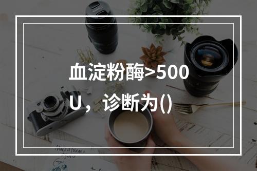 血淀粉酶>500U，诊断为()