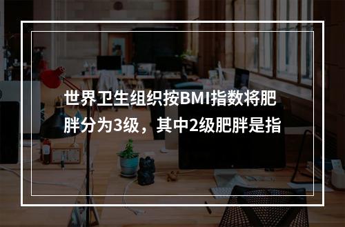 世界卫生组织按BMI指数将肥胖分为3级，其中2级肥胖是指