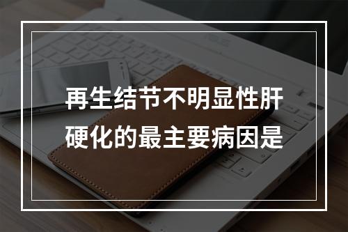 再生结节不明显性肝硬化的最主要病因是