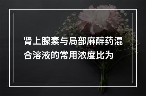 肾上腺素与局部麻醉药混合溶液的常用浓度比为