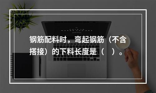 钢筋配料时，弯起钢筋（不含搭接）的下料长度是（　）。