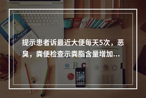 提示患者诉最近大便每天5次，恶臭，粪便检查示粪脂含量增加，粪