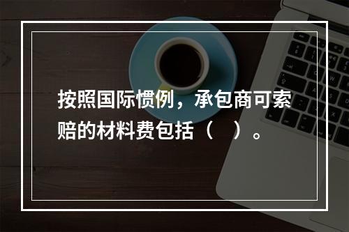 按照国际惯例，承包商可索赔的材料费包括（　）。