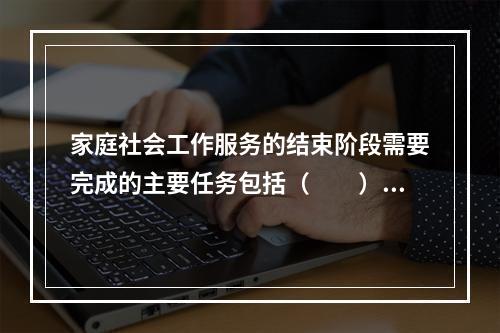 家庭社会工作服务的结束阶段需要完成的主要任务包括（　　）。