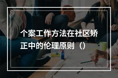 个案工作方法在社区矫正中的伦理原则（）