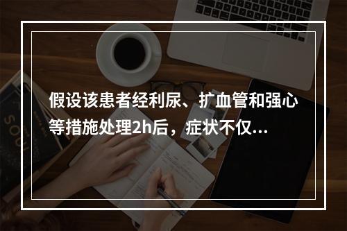 假设该患者经利尿、扩血管和强心等措施处理2h后，症状不仅未能