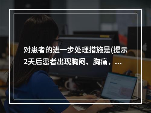 对患者的进一步处理措施是(提示2天后患者出现胸闷、胸痛，心前