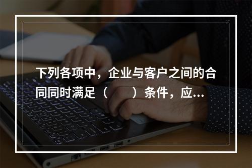 下列各项中，企业与客户之间的合同同时满足（　　）条件，应当在