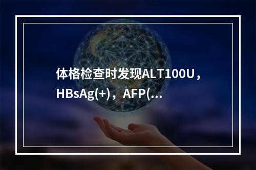 体格检查时发现ALT100U，HBsAg(+)，AFP(放射