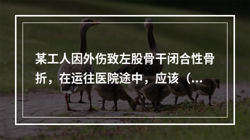 某工人因外伤致左股骨干闭合性骨折，在运往医院途中，应该（　　